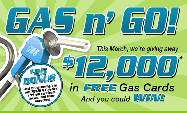 Gas n' Go! This March, we're giving away $12,000 in Free Gas Cards and You Could Win! - $25 Bonus: Just for registering, you will instantly receive a $25 gift certificate for your next home inspection!