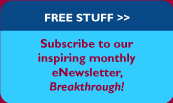 FREE STUFF>>Subscribe to our inspiring monthly eNewsletter, Breakthrough.