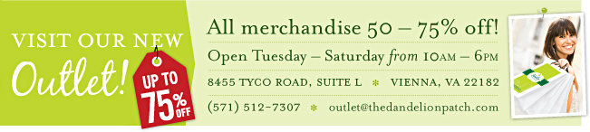 Visit Our New Outlet! | All merchandise 50-75% off! | Open Tuesday - Saturday from 10AM - 6PM | 8455 Tyco Road, Suite L Vienna, VA 22182 | (571) 512-7307 | outlet@thedandelionpatch.com