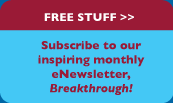 FREE STUFF>>Subscribe to our inspiring monthly eNewsletter, Breakthrough.