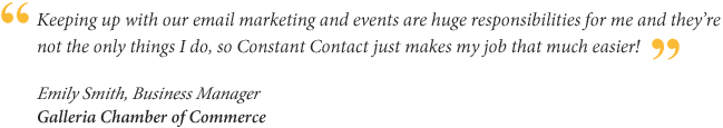 Keeping up with our email marketing and events are huge responsibilities for me and they're not the only things I do, so Constant Contact just makes my job that much easier! Emily Smith, Business Manager for Galleria Chamber of Commerce